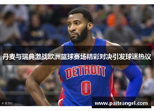 丹麦与瑞典激战欧洲篮球赛场精彩对决引发球迷热议