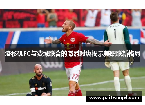 洛杉矶FC与费城联合的激烈对决揭示美职联新格局